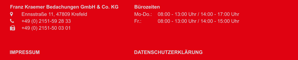 Franz Kraemer Bedachungen GmbH & Co. KG 	Ennsstraße 11, 47809 Krefeld	 	+49 (0) 2151-59 28 33 	+49 (0) 2151-50 03 01   Bürozeiten Mo-Do.:	08:00 - 13:00 Uhr / 14:00 - 17:00 Uhr Fr.:			08:00 - 13:00 Uhr / 14:00 - 15:00 Uhr  IMPRESSUM DATENSCHUTZERKLÄRUNG